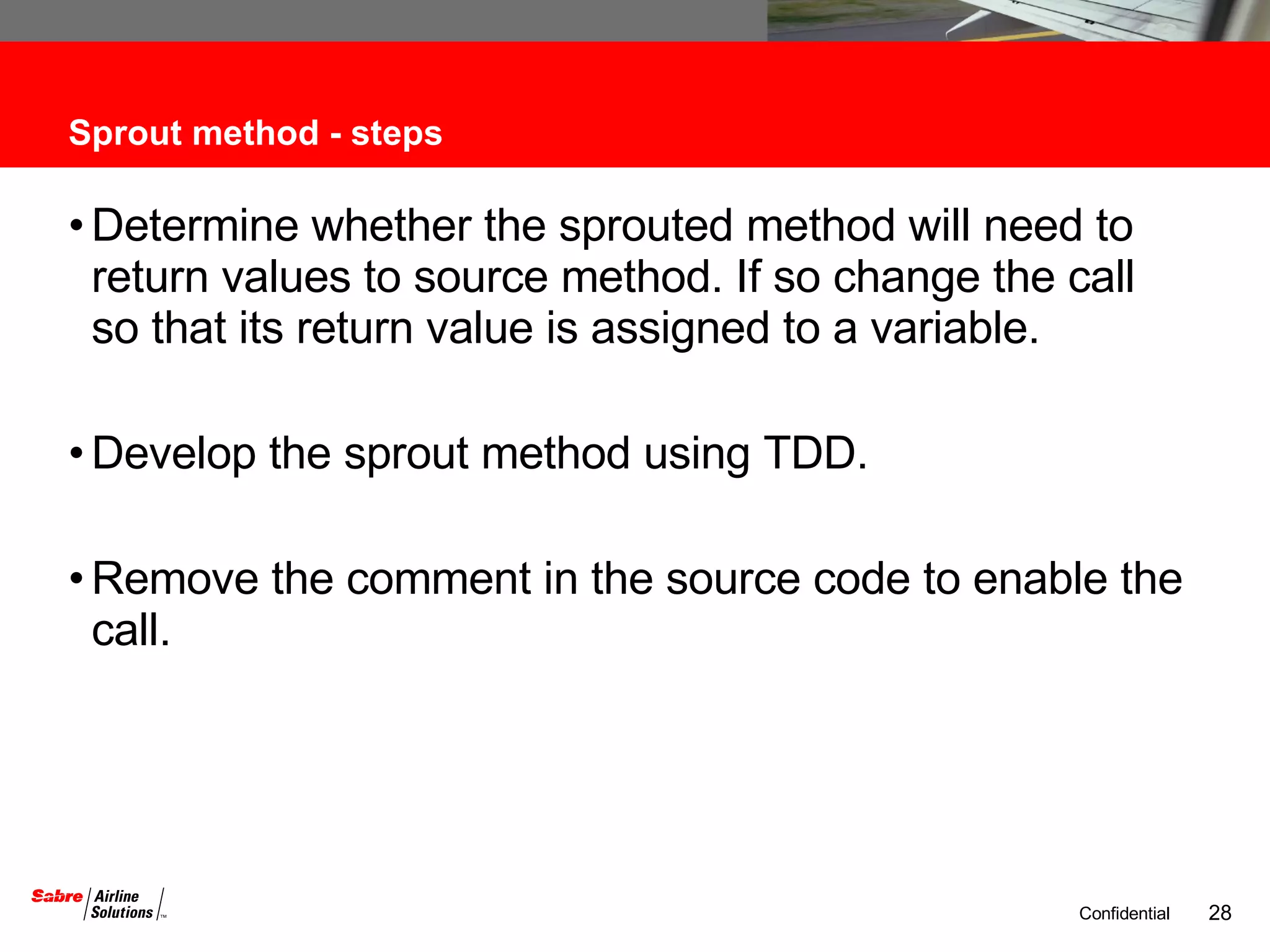 Sprout method - steps Determine whether the sprouted method will need to return values to source method. If so change the call so that its return value is assigned to a variable. Develop the sprout method using TDD. Remove the comment in the source code to enable the call. 