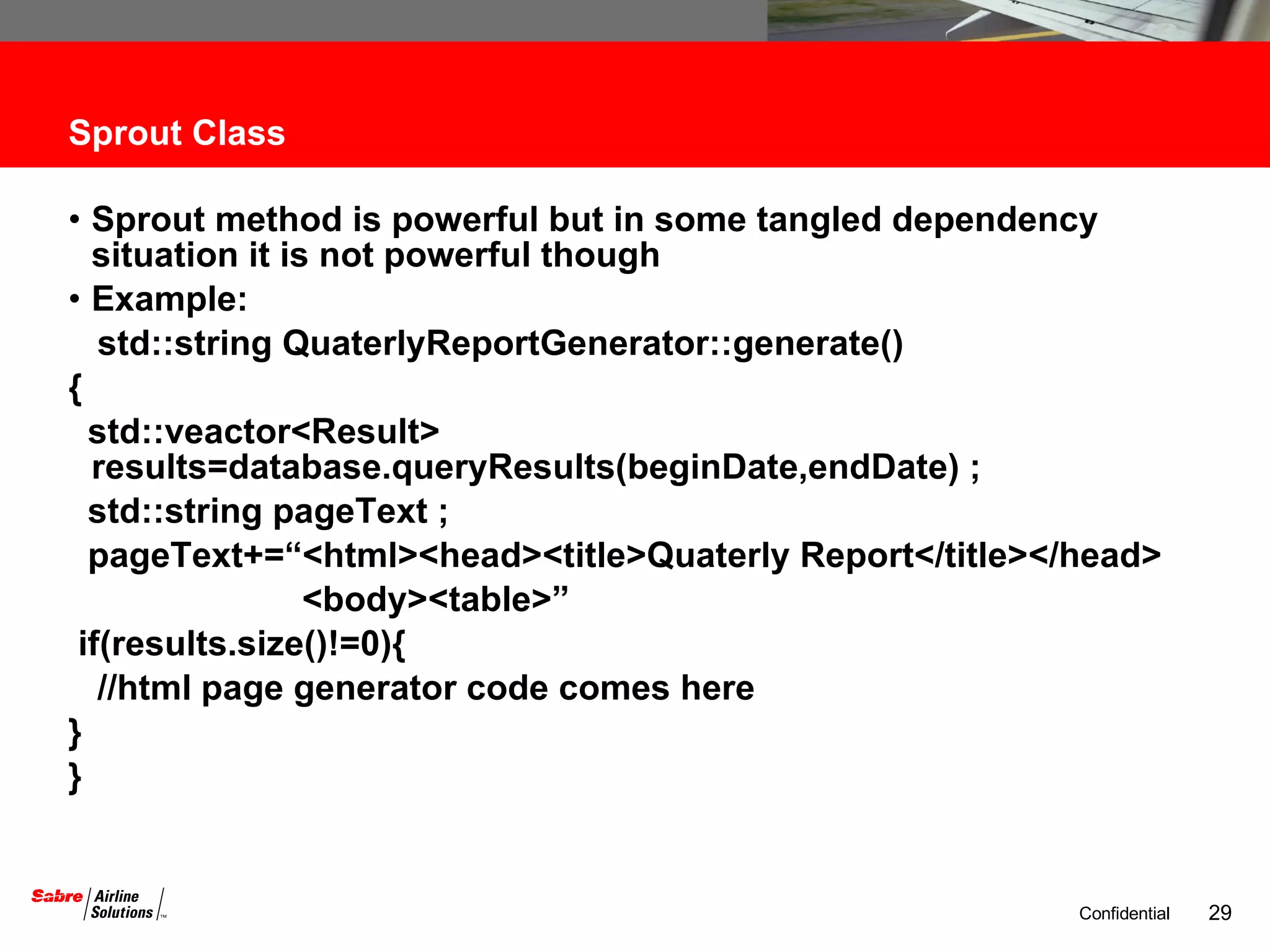 Sprout Class Sprout method is powerful but in some tangled dependency situation it is not powerful though Example: std::string QuaterlyReportGenerator::generate() { std::veactor<Result> results=database.queryResults(beginDate,endDate) ; std::string pageText ; pageText+=“<html><head><title>Quaterly Report</title></head> <body><table>” if(results.size()!=0){ //html page generator code comes here } } 
