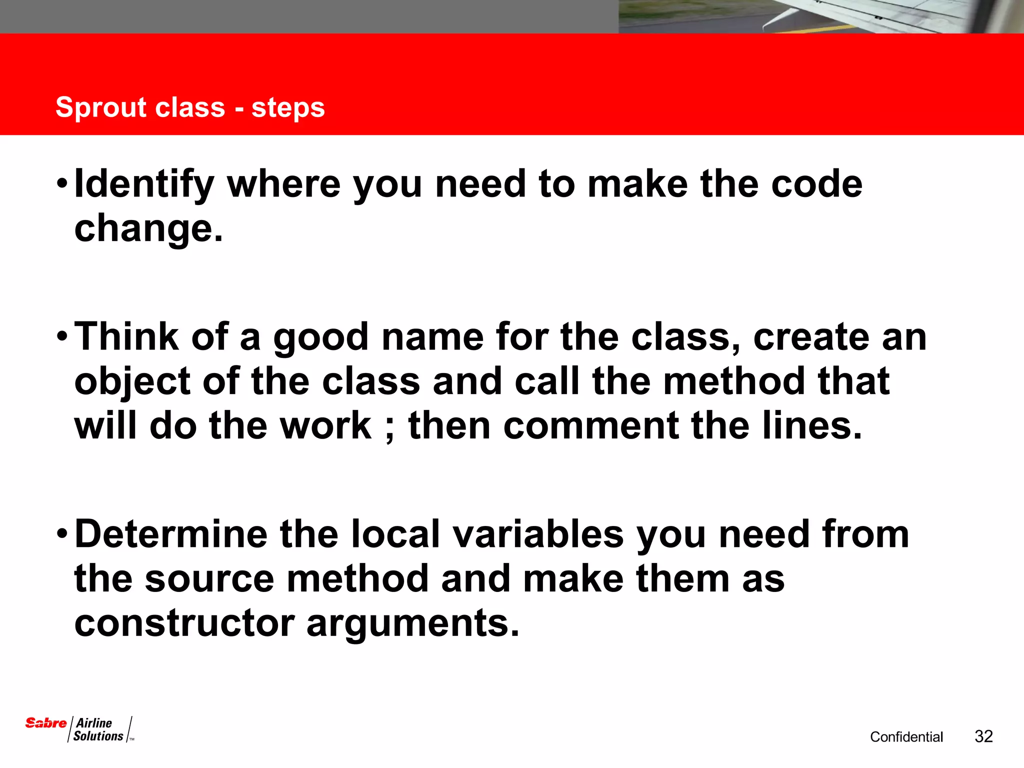 Sprout class - steps Identify where you need to make the code change. Think of a good name for the class, create an object of the class and call the method that will do the work ; then comment the lines. Determine the local variables you need from the source method and make them as constructor arguments. 