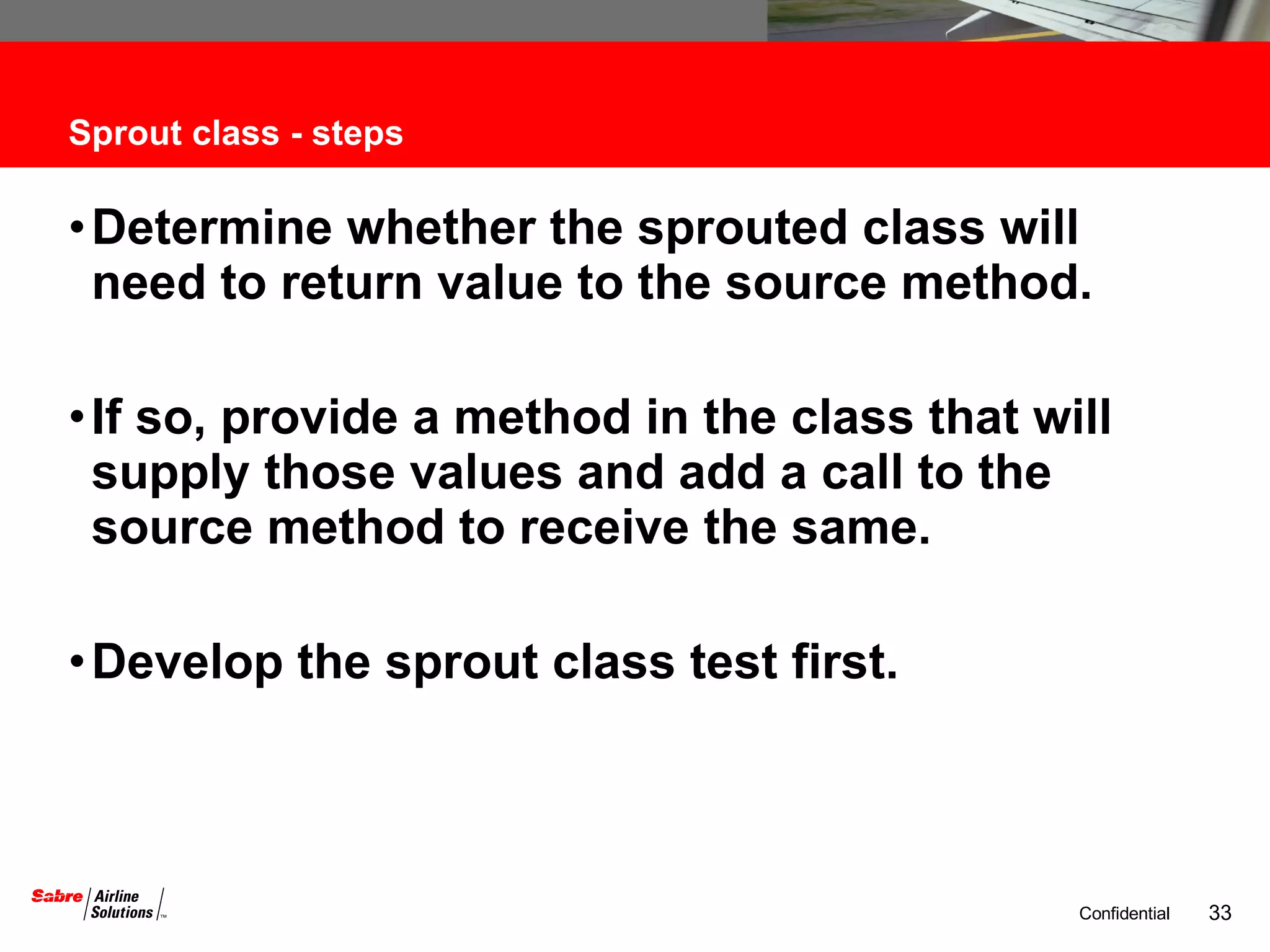 Sprout class - steps Determine whether the sprouted class will need to return value to the source method.  If so, provide a method in the class that will supply those values and add a call to the source method to receive the same. Develop the sprout class test first. 