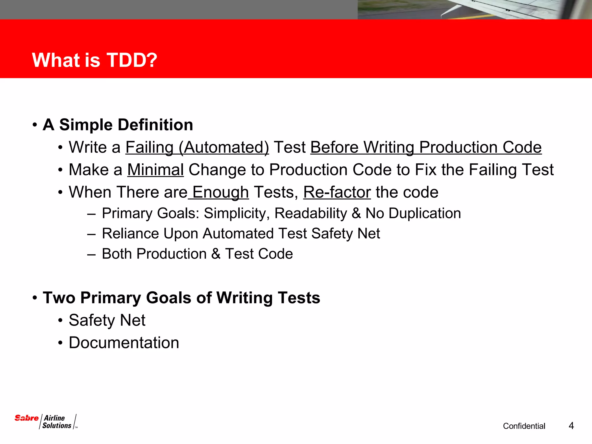 What is TDD? A Simple Definition Write a  Failing (Automated)  Test  Before Writing Production Code Make a  Minimal  Change to Production Code to Fix the Failing Test When There are  Enough  Tests,  Re-factor  the code Primary Goals: Simplicity, Readability & No Duplication Reliance Upon Automated Test Safety Net Both Production & Test Code  Two Primary Goals of Writing Tests Safety Net Documentation 