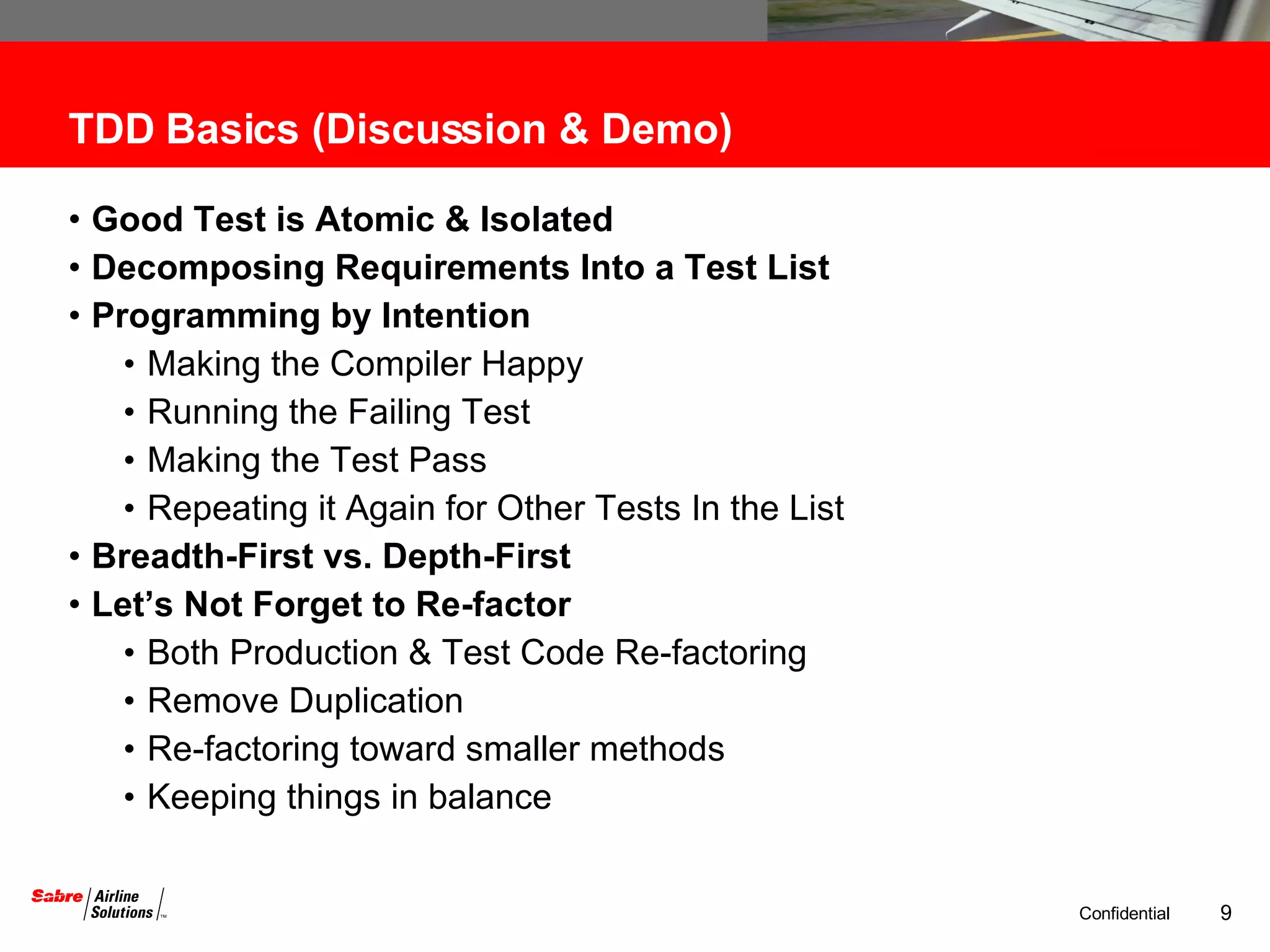 TDD Basics (Discussion & Demo) Good Test is Atomic & Isolated  Decomposing Requirements Into a Test List Programming by Intention Making the Compiler Happy Running the Failing Test Making the Test Pass Repeating it Again for Other Tests In the List Breadth-First vs. Depth-First Let’s Not Forget to Re-factor Both Production & Test Code Re-factoring Remove Duplication Re-factoring toward smaller methods Keeping things in balance 