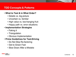 TDD Concepts & Patterns  What to Test & in What Order?  Details vs. big picture Uncertain vs. familiar High value vs. low-hanging fruit Happy path vs. error situations Implementation Strategies Faking it Triangulation Obvious Implementation Prime Guidelines for Test-Driving Do Not Skip Re-factoring Get to Green Fast Slow Down After a Mistake 