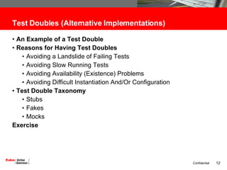 Test Doubles (Alternative Implementations) An Example of a Test Double  Reasons for Having Test Doubles Avoiding a Landslide of Failing Tests Avoiding Slow Running Tests Avoiding Availability (Existence) Problems Avoiding Difficult Instantiation And/Or Configuration Test Double Taxonomy Stubs Fakes Mocks Exercise 