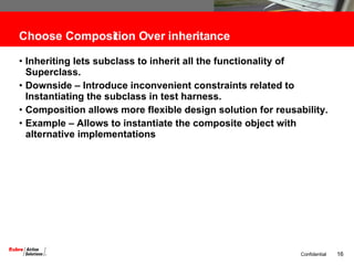 Choose Composition Over inheritance Inheriting lets subclass to inherit all the functionality of Superclass. Downside – Introduce inconvenient constraints related to Instantiating the subclass in test harness. Composition allows more flexible design solution for reusability. Example – Allows to instantiate the composite object with alternative implementations 