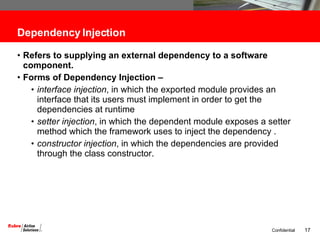 Dependency Injection Refers to supplying an external dependency to a software component. Forms of Dependency Injection – interface injection , in which the exported module provides an interface that its users must implement in order to get the dependencies at runtime  setter injection , in which the dependent module exposes a setter method which the framework uses to inject the dependency . constructor injection , in which the dependencies are provided through the class constructor.  
