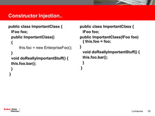 Constructor Injection.. public class ImportantClass {  IFoo foo;  public ImportantClass()  {   this.foo = new EnterpriseFoo();  } void doReallyImportantStuff() {  this.foo.bar(); } }  public class ImportantClass {  IFoo foo; public ImportantClass(IFoo foo) { this.foo = foo;  }  void doReallyImportantStuff() {  this.foo.bar(); } }  