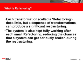 What is Refactoring? Each transformation (called a 'Refactoring') does little, but a sequence of transformations can produce a significant restructuring. The system is also kept fully working after each small Refactoring, reducing the chances that a system can get seriously broken during the restructuring. 