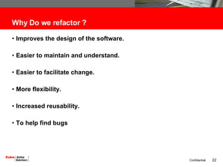 Why Do we refactor ? Improves the design of the software. Easier to maintain and understand. Easier to facilitate change. More flexibility. Increased reusability. To help find bugs 