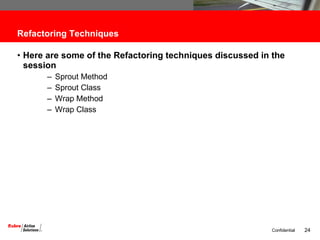 Refactoring Techniques Here are some of the Refactoring techniques discussed in the session Sprout Method Sprout Class Wrap Method Wrap Class 