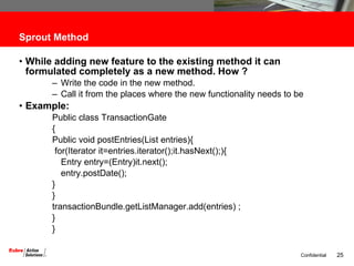 Sprout Method While adding new feature to the existing method it can formulated completely as a new method. How ? Write the code in the new method. Call it from the places where the new functionality needs to be Example: Public class TransactionGate { Public void postEntries(List entries){ for(Iterator it=entries.iterator();it.hasNext();){ Entry entry=(Entry)it.next(); entry.postDate();  } } transactionBundle.getListManager.add(entries) ; } } 