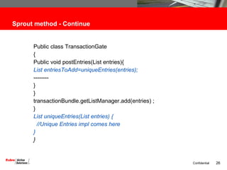 Sprout method - Continue Public class TransactionGate { Public void postEntries(List entries){ List entriesToAdd=uniqueEntries(entries); -------- } } transactionBundle.getListManager.add(entries) ; } List uniqueEntries(List entries) { //Unique Entries impl comes here  } } 