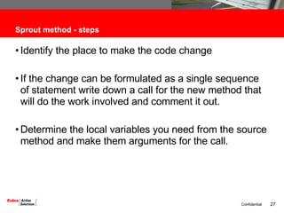 Sprout method - steps Identify the place to make the code change If the change can be formulated as a single sequence of statement write down a call for the new method that will do the work involved and comment it out. Determine the local variables you need from the source method and make them arguments for the call. 