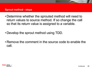 Sprout method - steps Determine whether the sprouted method will need to return values to source method. If so change the call so that its return value is assigned to a variable. Develop the sprout method using TDD. Remove the comment in the source code to enable the call. 