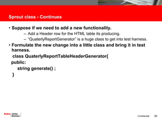 Sprout class - Continues Suppose if we need to add a new functionality. Add a Header row for the HTML table its producing. “ QuaterlyReportGenerator” is a huge class to get into test harness. Formulate the new change into a little class and bring it in test harness. class QuaterlyReportTableHeaderGenerator{ public: string generate() ; } 