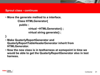 Sprout class - continues Move the generate method to a interface. Class HTMLGenerator{ public : virtual ~HTMLGenerator() ; virtual string generate() ; } Make QuaterlyReportGenerator and QuaterlyReportTableHeaderGenerator inherit from HTMLGenerator. Now the new class is in testharness at somepoint in time we would be able to get the QuaterlyReportGenerator also in test harness. 