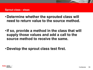 Sprout class - steps Determine whether the sprouted class will need to return value to the source method.  If so, provide a method in the class that will supply those values and add a call to the source method to receive the same. Develop the sprout class test first. 
