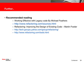 Further.. Recommended reading Working Effective with Legacy code By Michael Feathers http://www.refactoring.com/sources.html Refactoring: Improving the Design of Existing Code – Martin Fowler http://tech.groups.yahoo.com/group/refactoring/ http://www.refactoring.com/tools.html 