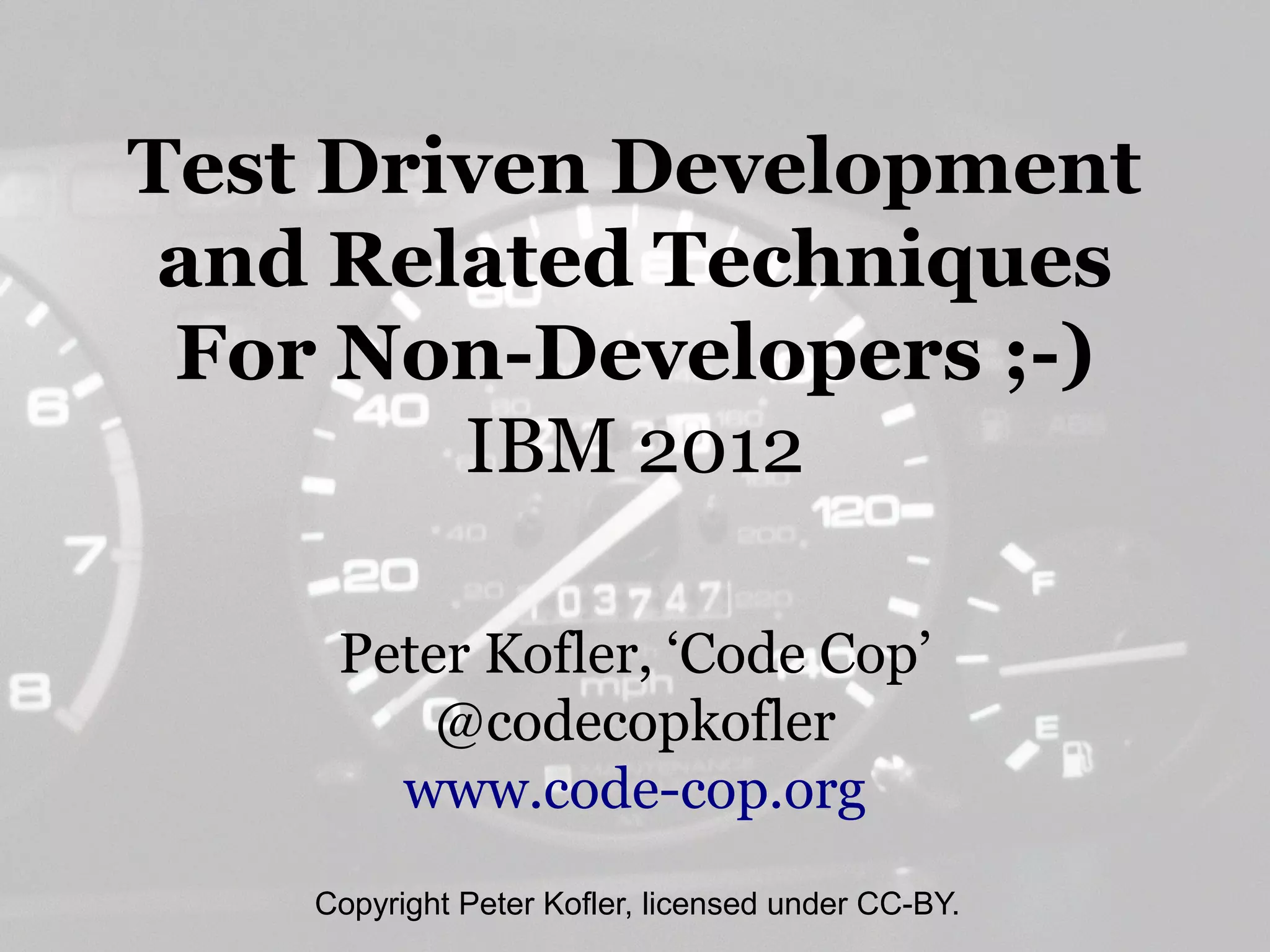 Test Driven Development
 and Related Techniques
 For Non-Developers ;-)
        IBM 2012

     Peter Kofler, ‘Code Cop’
         @codecopkofler
       www.code-cop.org
    Copyright Peter Kofler, licensed under CC-BY.
 