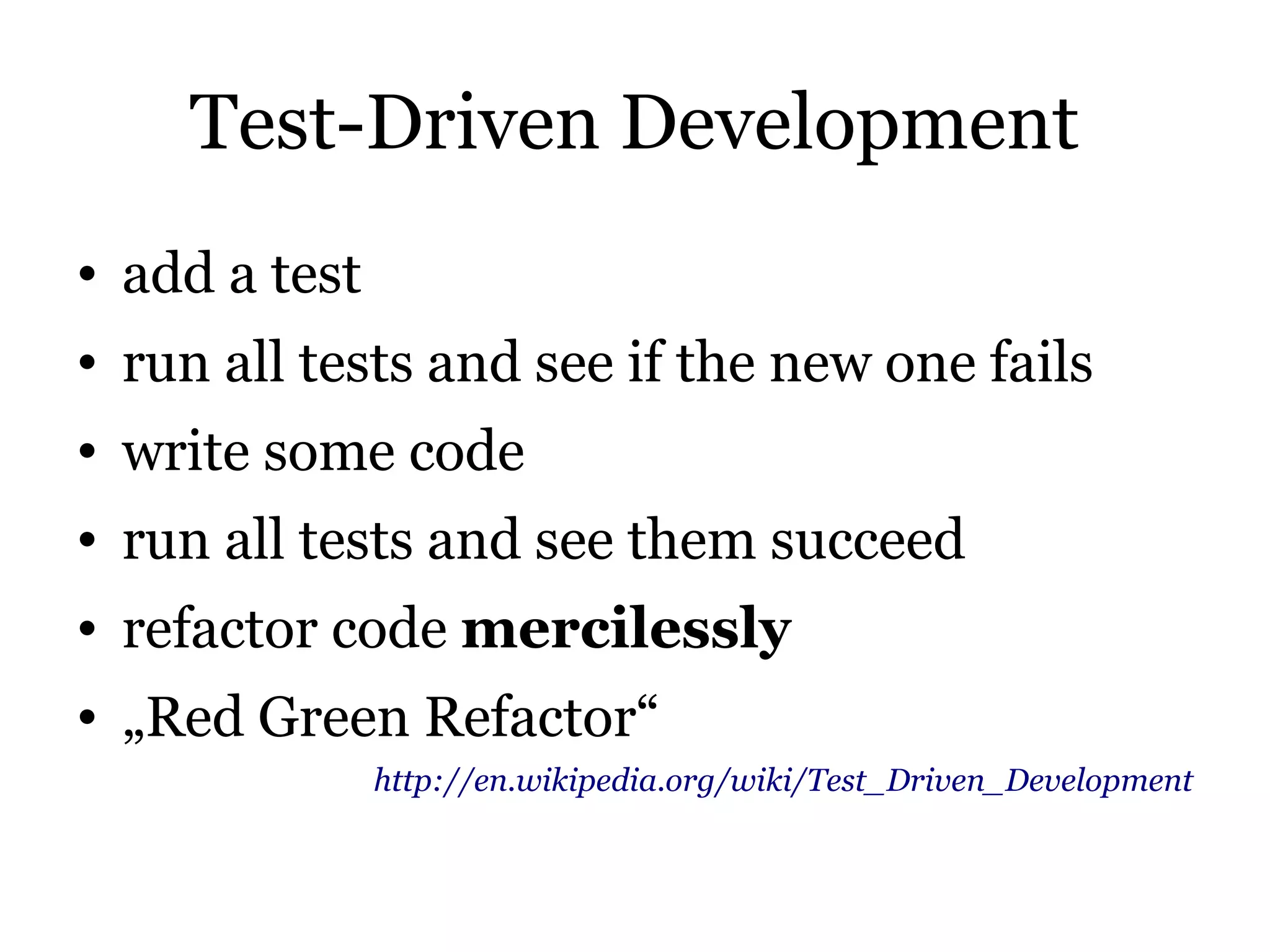 Test-Driven Development
• add a test
• run all tests and see if the new one fails
• write some code
• run all tests and see them succeed
• refactor code mercilessly
• „Red Green Refactor“
               http://en.wikipedia.org/wiki/Test_Driven_Development
 