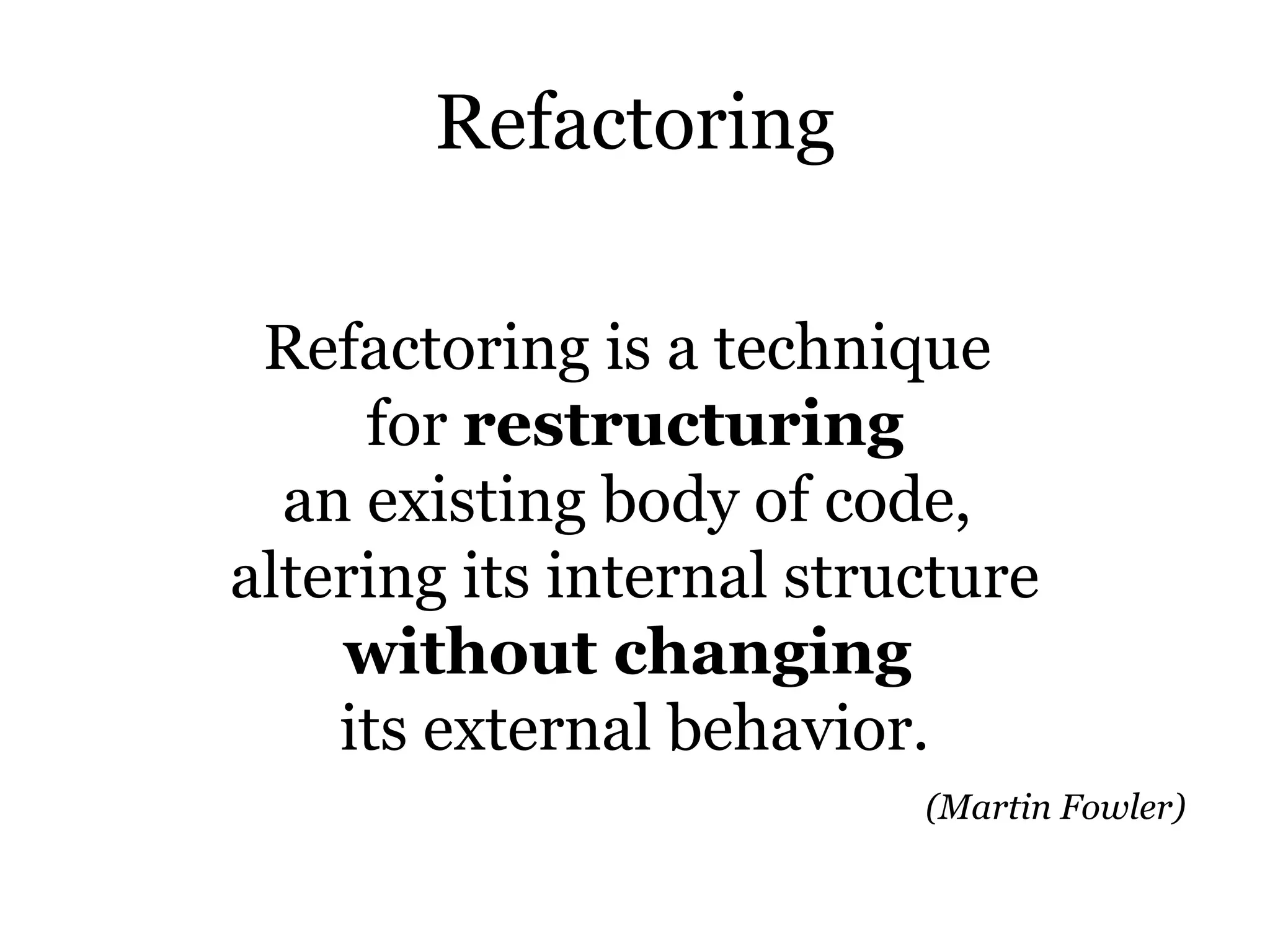 Refactoring

 Refactoring is a technique
     for restructuring
  an existing body of code,
altering its internal structure
    without changing
    its external behavior.
                          (Martin Fowler)
 