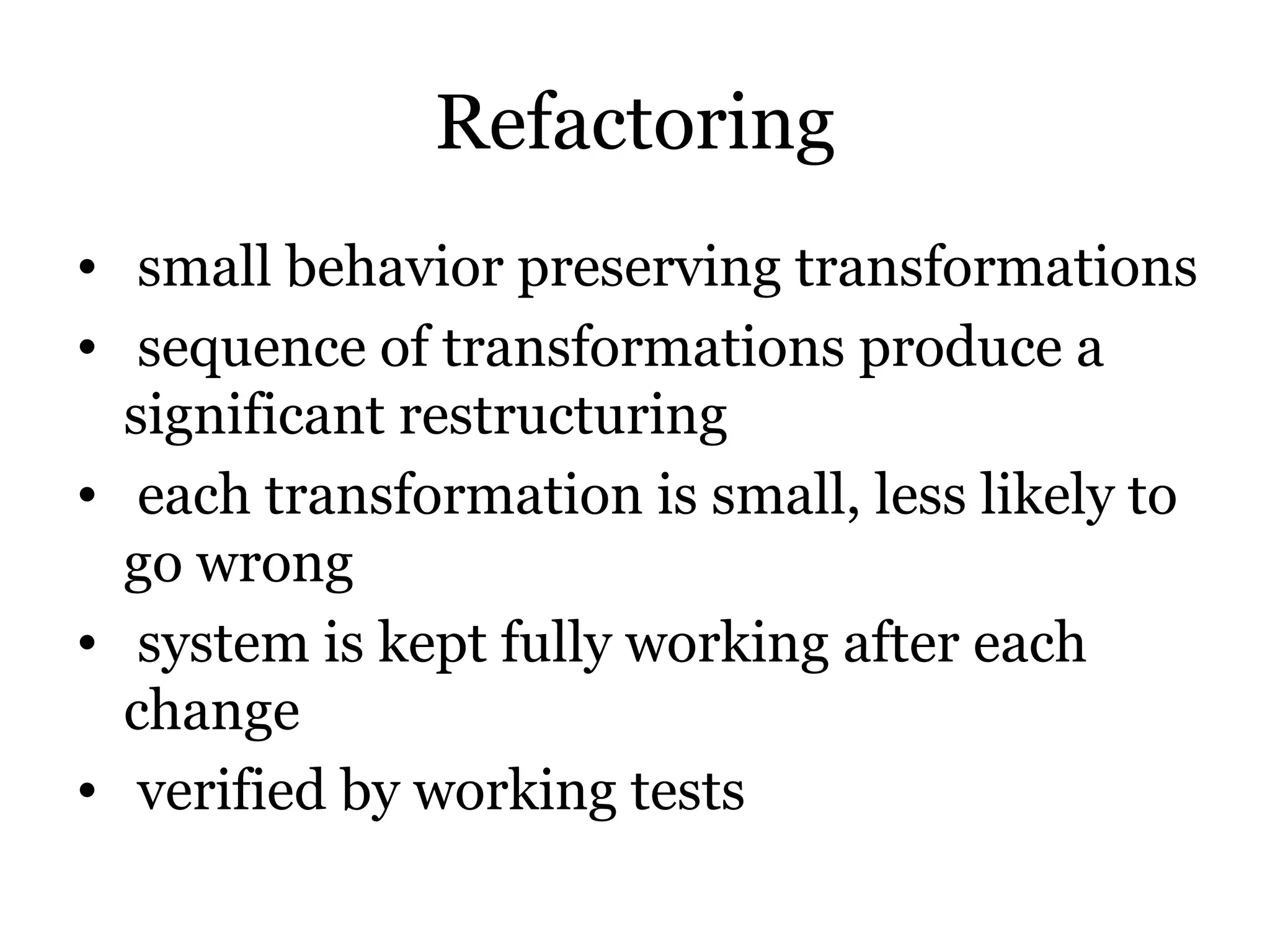 Refactoring
• small behavior preserving transformations
• sequence of transformations produce a
  significant restructuring
• each transformation is small, less likely to
  go wrong
• system is kept fully working after each
  change
• verified by working tests
 