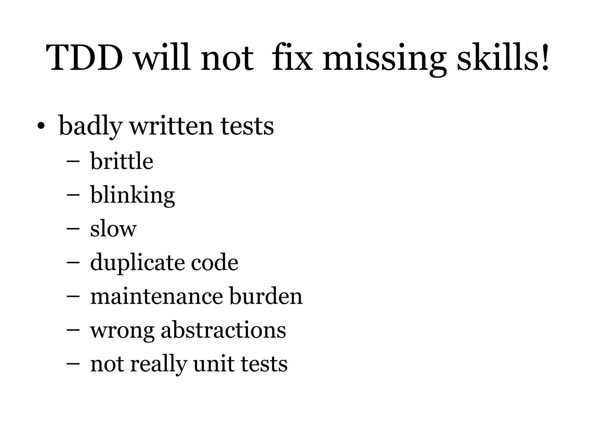 TDD will not fix missing skills!
• badly written tests
  –   brittle
  –   blinking
  –   slow
  –   duplicate code
  –   maintenance burden
  –   wrong abstractions
  –   not really unit tests
 