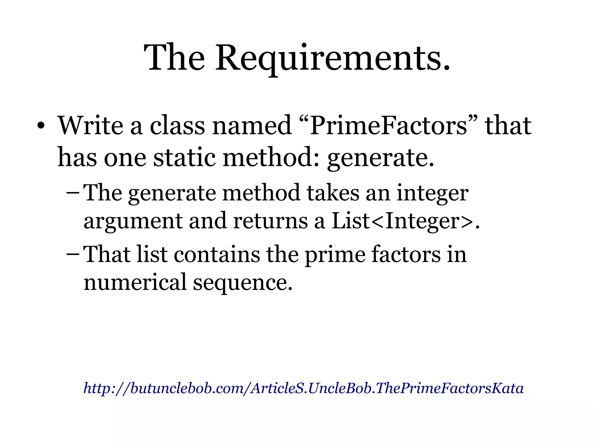 The Requirements.
• Write a class named “PrimeFactors” that
  has one static method: generate.
  – The generate method takes an integer
    argument and returns a List<Integer>.
  – That list contains the prime factors in
    numerical sequence.



   http://butunclebob.com/ArticleS.UncleBob.ThePrimeFactorsKata
 