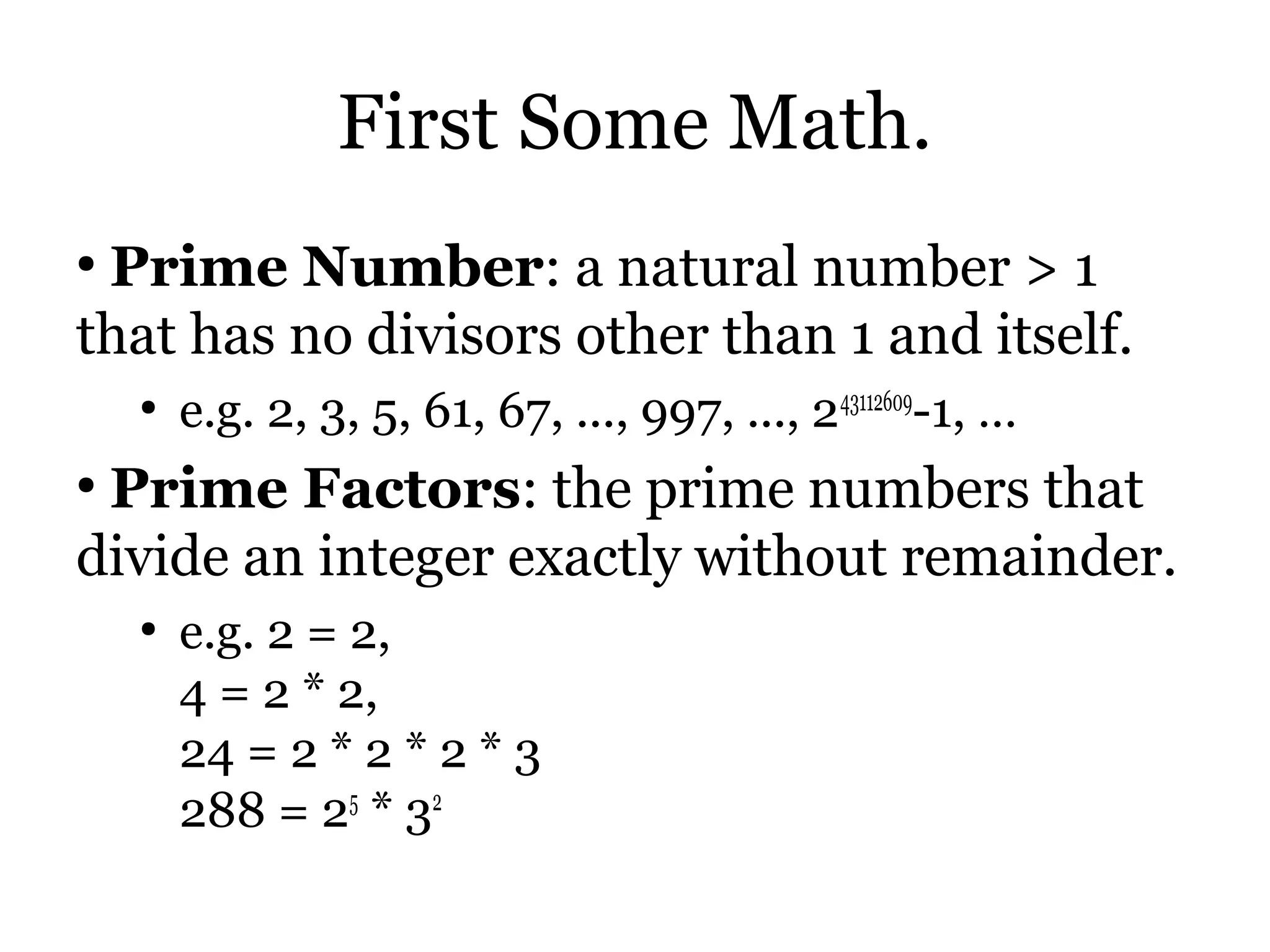 First Some Math.
●
 Prime Number: a natural number > 1
that has no divisors other than 1 and itself.
    ●
        e.g. 2, 3, 5, 61, 67, ..., 997, ..., 243112609-1, …
●
 Prime Factors: the prime numbers that
divide an integer exactly without remainder.
    ●
        e.g. 2 = 2,
        4 = 2 * 2,
        24 = 2 * 2 * 2 * 3
        288 = 25 * 32
 