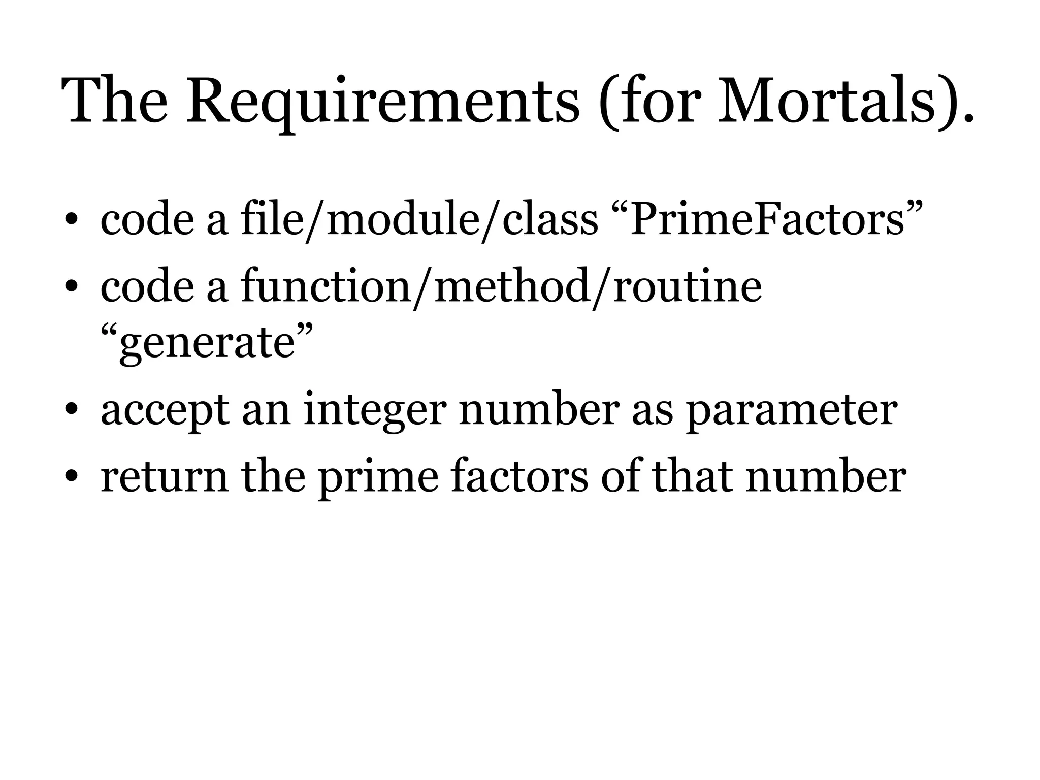 The Requirements (for Mortals).
• code a file/module/class “PrimeFactors”
• code a function/method/routine
  “generate”
• accept an integer number as parameter
• return the prime factors of that number
 