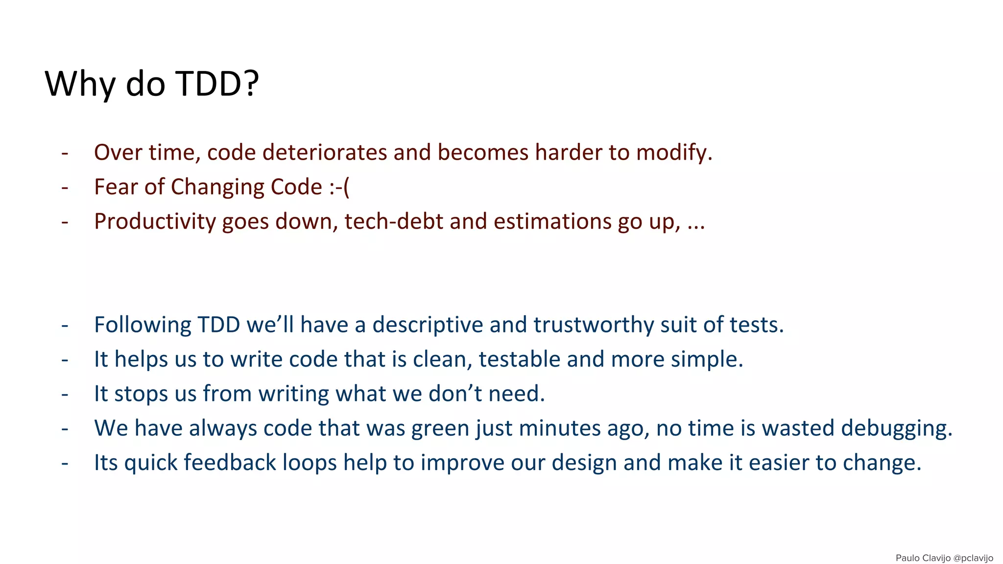 Why do TDD?
- Over time, code deteriorates and becomes harder to modify.
- Fear of Changing Code :-(
- Productivity goes down, tech-debt and estimations go up, ...
- Following TDD we’ll have a descriptive and trustworthy suit of tests.
- It helps us to write code that is clean, testable and more simple.
- It stops us from writing what we don’t need.
- We have always code that was green just minutes ago, no time is wasted debugging.
- Its quick feedback loops help to improve our design and make it easier to change.
 