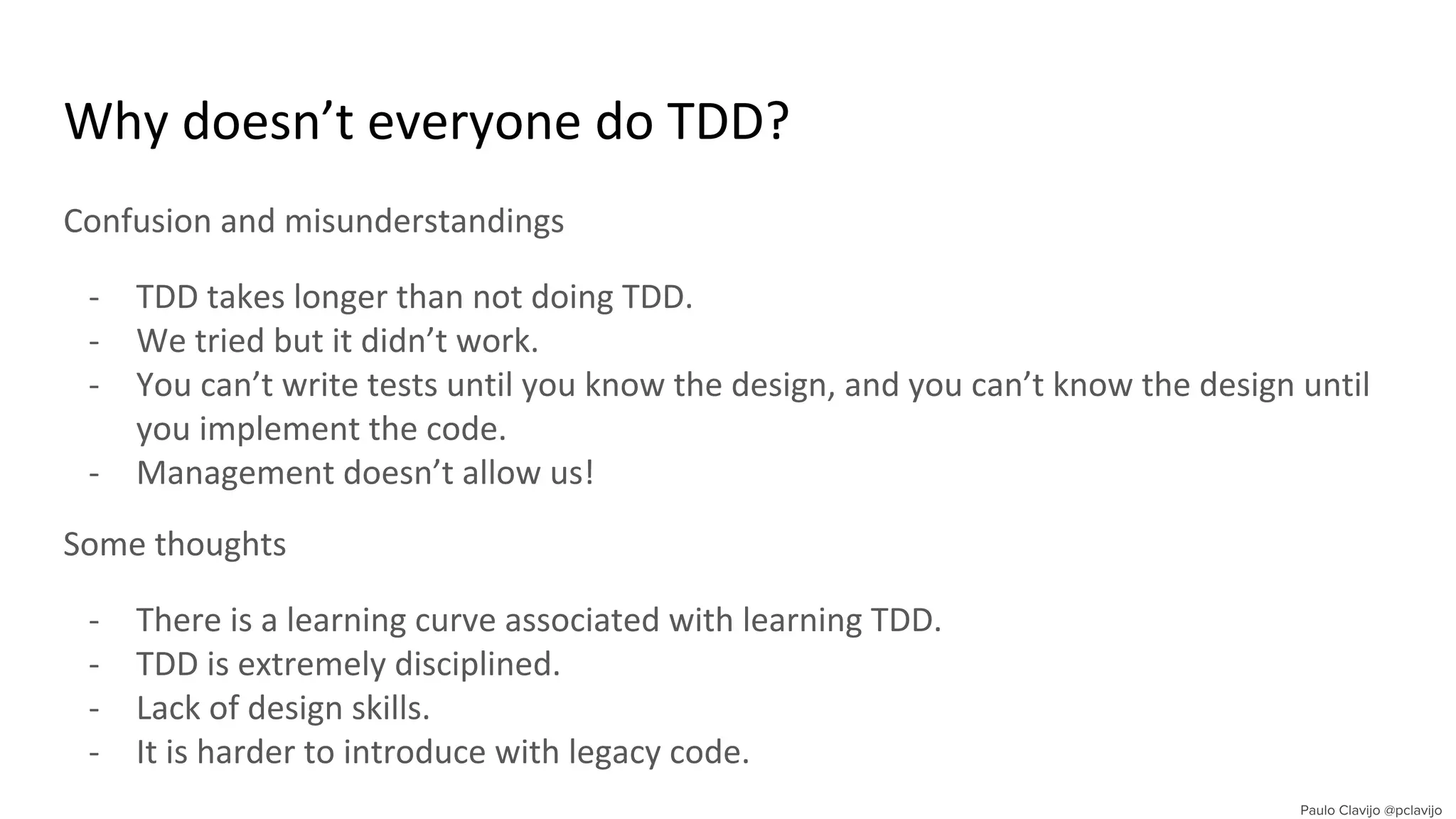 Why doesn’t everyone do TDD?
Confusion and misunderstandings
- TDD takes longer than not doing TDD.
- We tried but it didn’t work.
- You can’t write tests until you know the design, and you can’t know the design until
you implement the code.
- Management doesn’t allow us!
Some thoughts
- There is a learning curve associated with learning TDD.
- TDD is extremely disciplined.
- Lack of design skills.
- It is harder to introduce with legacy code.
 