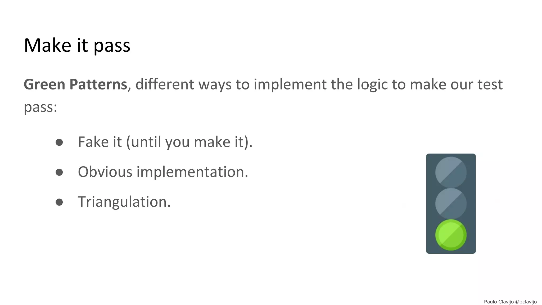 Make it pass
Green Patterns, different ways to implement the logic to make our test
pass:
● Fake it (until you make it).
● Obvious implementation.
● Triangulation.
 