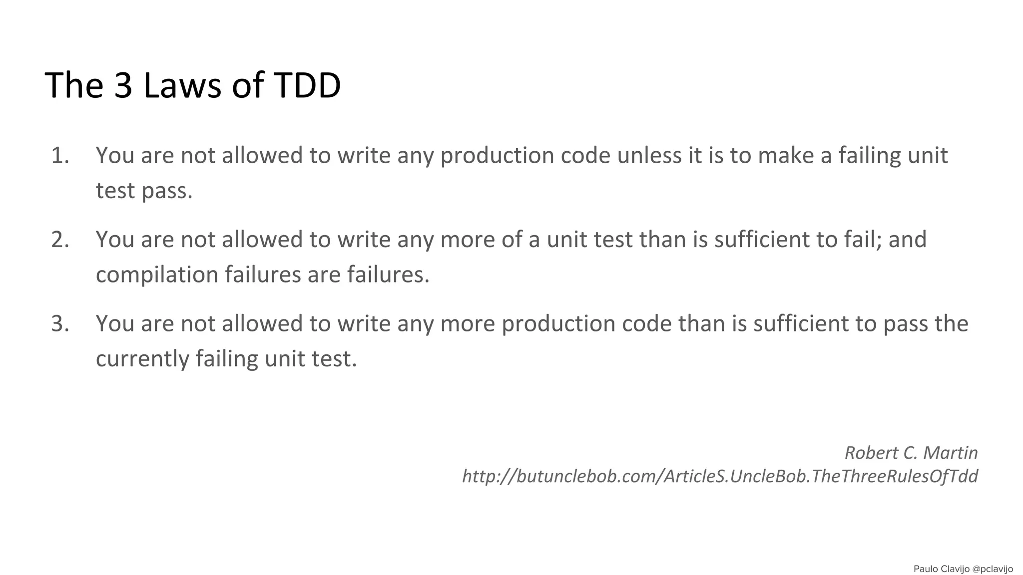 The 3 Laws of TDD
1. You are not allowed to write any production code unless it is to make a failing unit
test pass.
2. You are not allowed to write any more of a unit test than is sufficient to fail; and
compilation failures are failures.
3. You are not allowed to write any more production code than is sufficient to pass the
currently failing unit test.
Robert C. Martin
http://butunclebob.com/ArticleS.UncleBob.TheThreeRulesOfTdd
 