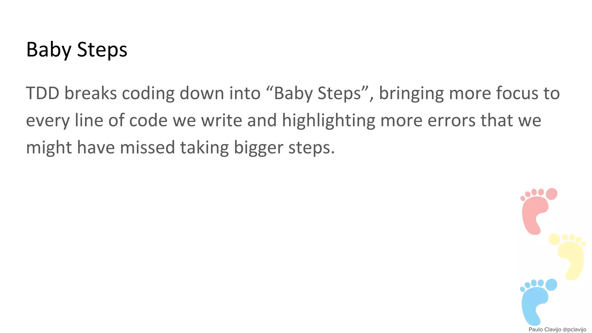 Baby Steps
TDD breaks coding down into “Baby Steps”, bringing more focus to
every line of code we write and highlighting more errors that we
might have missed taking bigger steps.
 