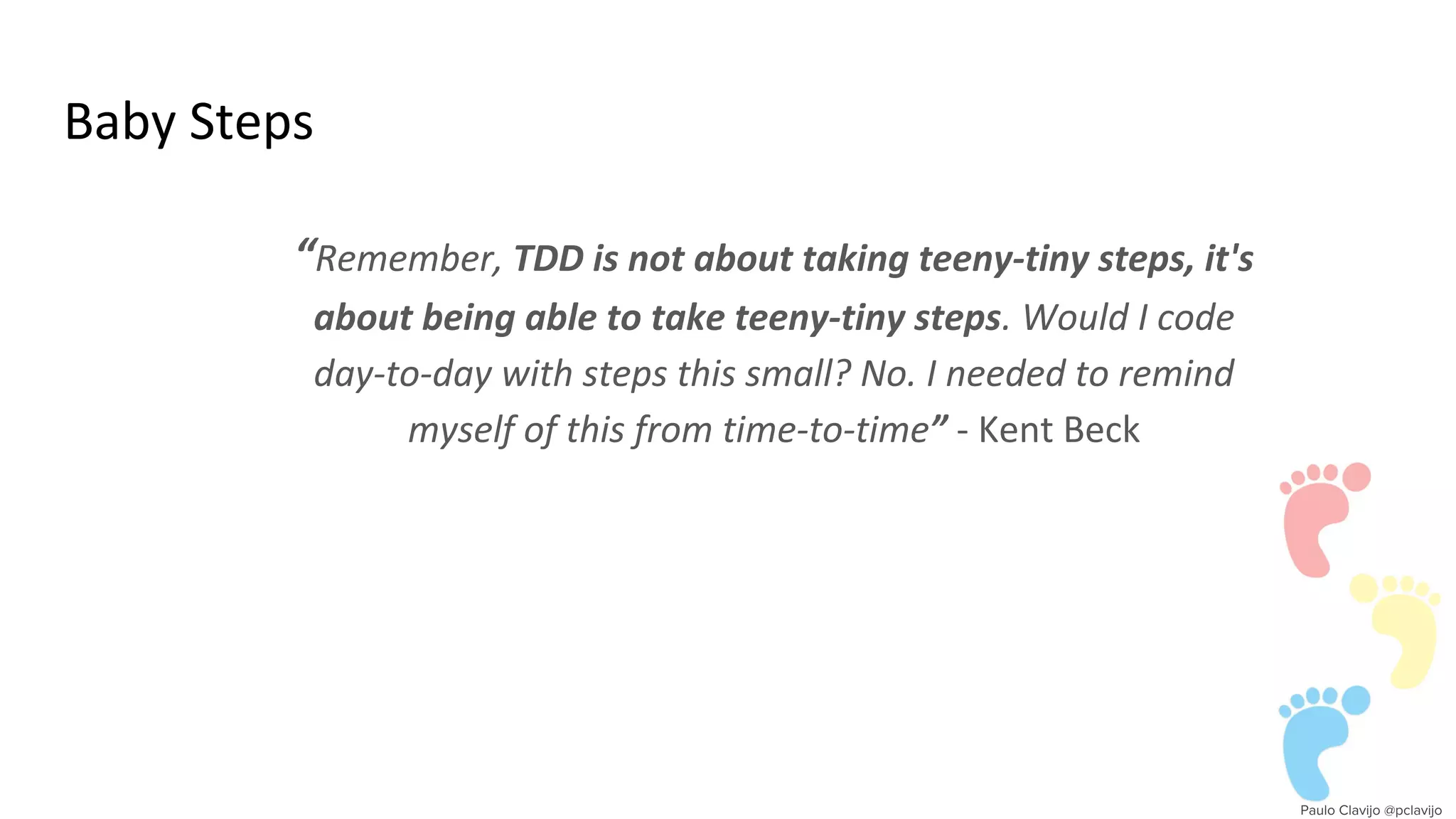 Baby Steps
“Remember, TDD is not about taking teeny-tiny steps, it's
about being able to take teeny-tiny steps. Would I code
day-to-day with steps this small? No. I needed to remind
myself of this from time-to-time” - Kent Beck
 