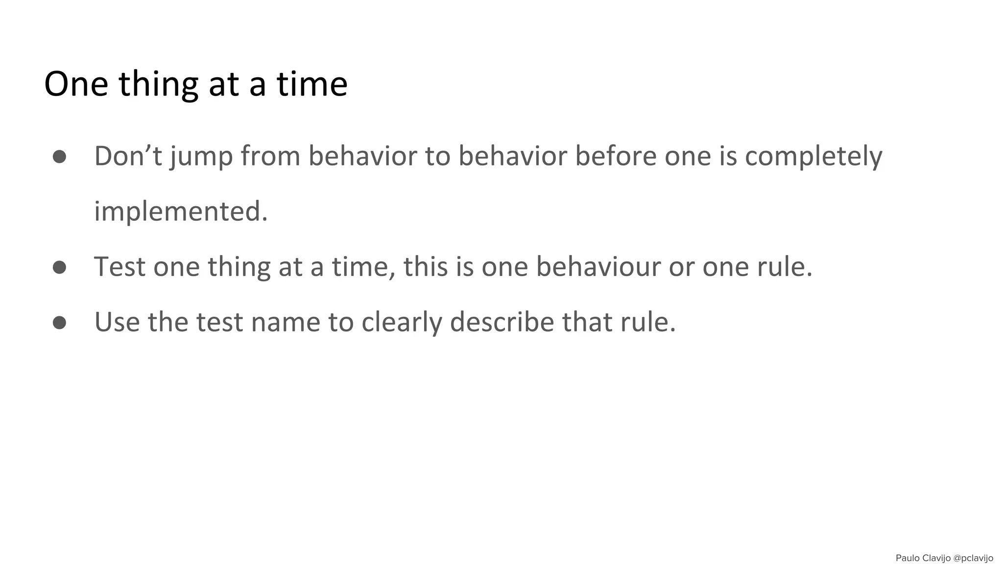 One thing at a time
● Don’t jump from behavior to behavior before one is completely
implemented.
● Test one thing at a time, this is one behaviour or one rule.
● Use the test name to clearly describe that rule.
 