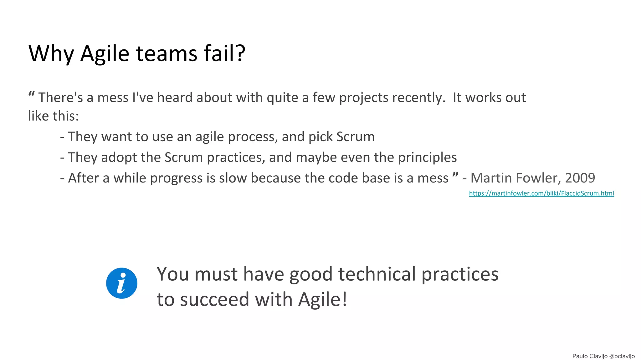 Why Agile teams fail?
“ There's a mess I've heard about with quite a few projects recently. It works out
like this:
- They want to use an agile process, and pick Scrum
- They adopt the Scrum practices, and maybe even the principles
- After a while progress is slow because the code base is a mess ” - Martin Fowler, 2009
https://martinfowler.com/bliki/FlaccidScrum.html .
You must have good technical practices
to succeed with Agile!
 