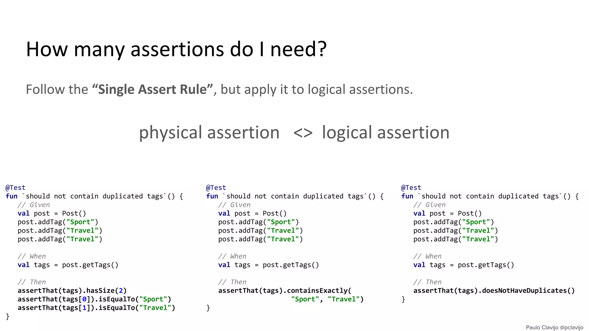 How many assertions do I need?
Follow the “Single Assert Rule”, but apply it to logical assertions.
physical assertion <> logical assertion
@Test
fun `should not contain duplicated tags`() {
// Given
val post = Post()
post.addTag("Sport")
post.addTag("Travel")
post.addTag("Travel")
// When
val tags = post.getTags()
// Then
assertThat(tags).hasSize(2)
assertThat(tags[0]).isEqualTo("Sport")
assertThat(tags[1]).isEqualTo("Travel")
}
@Test
fun `should not contain duplicated tags`() {
// Given
val post = Post()
post.addTag("Sport")
post.addTag("Travel")
post.addTag("Travel")
// When
val tags = post.getTags()
// Then
assertThat(tags).containsExactly(
"Sport", "Travel")
}
@Test
fun `should not contain duplicated tags`() {
// Given
val post = Post()
post.addTag("Sport")
post.addTag("Travel")
post.addTag("Travel")
// When
val tags = post.getTags()
// Then
assertThat(tags).doesNotHaveDuplicates()
}
 