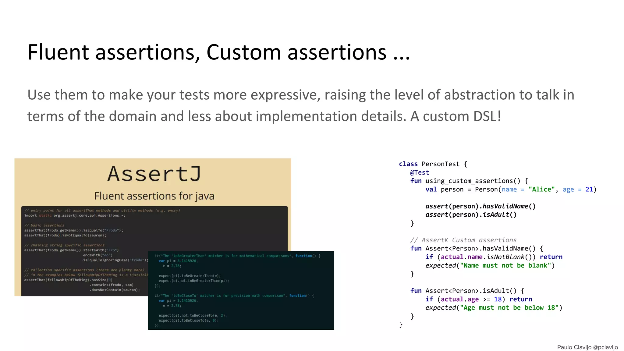 Use them to make your tests more expressive, raising the level of abstraction to talk in
terms of the domain and less about implementation details. A custom DSL!
Fluent assertions, Custom assertions ...
class PersonTest {
@Test
fun using_custom_assertions() {
val person = Person(name = "Alice", age = 21)
assert(person).hasValidName()
assert(person).isAdult()
}
// AssertK Custom assertions
fun Assert<Person>.hasValidName() {
if (actual.name.isNotBlank()) return
expected("Name must not be blank")
}
fun Assert<Person>.isAdult() {
if (actual.age >= 18) return
expected("Age must not be below 18")
}
}
 