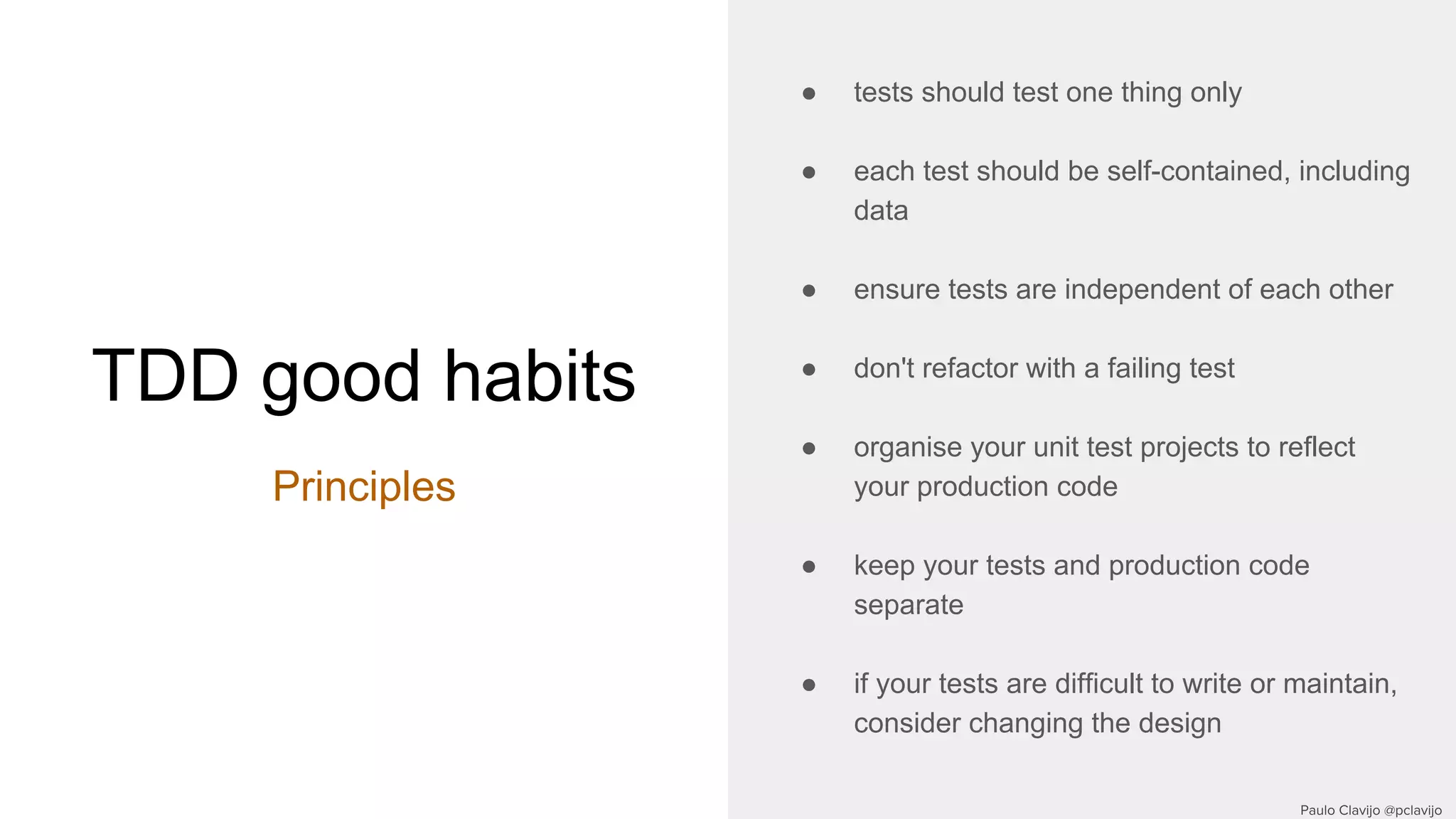 TDD good habits
Principles
● tests should test one thing only
● each test should be self-contained, including
data
● ensure tests are independent of each other
● don't refactor with a failing test
● organise your unit test projects to reflect
your production code
● keep your tests and production code
separate
● if your tests are difficult to write or maintain,
consider changing the design
 