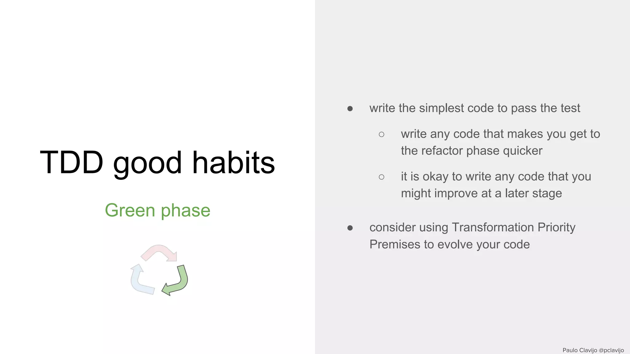 TDD good habits
Green phase
● write the simplest code to pass the test
○ write any code that makes you get to
the refactor phase quicker
○ it is okay to write any code that you
might improve at a later stage
● consider using Transformation Priority
Premises to evolve your code
 