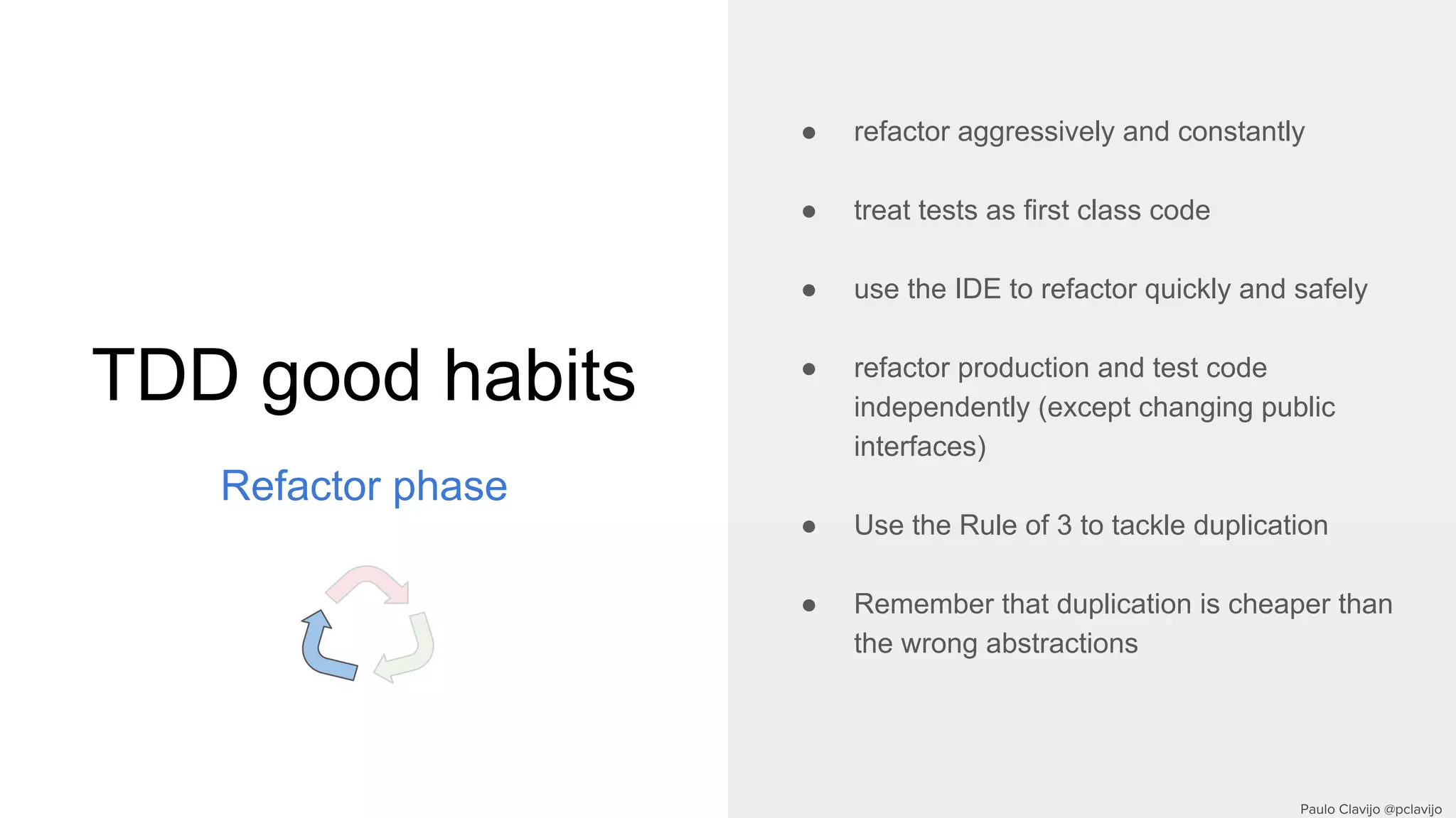 TDD good habits
Refactor phase
● refactor aggressively and constantly
● treat tests as first class code
● use the IDE to refactor quickly and safely
● refactor production and test code
independently (except changing public
interfaces)
● Use the Rule of 3 to tackle duplication
● Remember that duplication is cheaper than
the wrong abstractions
 