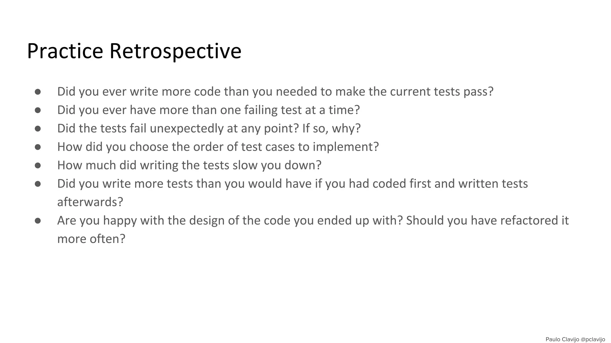 Practice Retrospective
● Did you ever write more code than you needed to make the current tests pass?
● Did you ever have more than one failing test at a time?
● Did the tests fail unexpectedly at any point? If so, why?
● How did you choose the order of test cases to implement?
● How much did writing the tests slow you down?
● Did you write more tests than you would have if you had coded first and written tests
afterwards?
● Are you happy with the design of the code you ended up with? Should you have refactored it
more often?
 