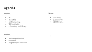 Agenda
Session 1
● XP
● Classic TDD
● Pair-Programming
● TDD Good Habits
● 4 elements of simple design
Session 2
● Refactoring introduction
● Code Smells
● Design Principles introduction
Session 3
● Test Doubles
● Outside-in TDD
● SOLID Principles
...
 