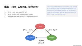 TDD - Red, Green, Refactor
1. Write a unit test, watch it fail
2. Write just enough code to make it pass
3. Improve the code without changing behaviour
Wri a l
te
“We write our tests before we write the code. Instead
of just testing to verify our work after it’s done, TDD
turns testing into a design activity. We use the tests
clarify our ideas about what we want the code to do.”
GOOS - Steve Freeman, Nat Pryce
RED
GREENREFACTOR
Mak as
Im ov
t e d
 