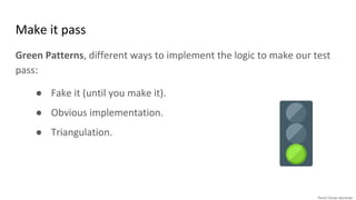 Make it pass
Green Patterns, different ways to implement the logic to make our test
pass:
● Fake it (until you make it).
● Obvious implementation.
● Triangulation.
 