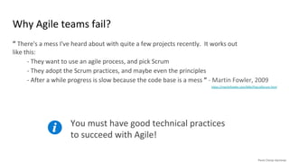 Why Agile teams fail?
“ There's a mess I've heard about with quite a few projects recently. It works out
like this:
- They want to use an agile process, and pick Scrum
- They adopt the Scrum practices, and maybe even the principles
- After a while progress is slow because the code base is a mess ” - Martin Fowler, 2009
https://martinfowler.com/bliki/FlaccidScrum.html .
You must have good technical practices
to succeed with Agile!
 