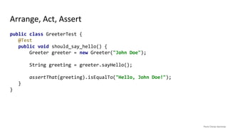 Arrange, Act, Assert
public class GreeterTest {
@Test
public void should_say_hello() {
// Arrange
Greeter greeter = new Greeter("John Doe");
// Act
String greeting = greeter.sayHello();
// Assert
assertThat(greeting).isEqualTo("Hello, John Doe!");
}
}
public class GreeterTest {
@Test
public void should_say_hello() {
Greeter greeter = new Greeter("John Doe");
String greeting = greeter.sayHello();
assertThat(greeting).isEqualTo("Hello, John Doe!");
}
}
 