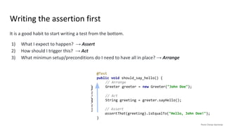 @Test
public void should_say_hello() {
// Arrange
Greeter greeter = new Greeter("John Doe");
// Act
String greeting = greeter.sayHello();
// Assert
assertThat(greeting).isEqualTo("Hello, John Doe!");
}
Writing the assertion first
It is a good habit to start writing a test from the bottom.
1) What I expect to happen? → Assert
2) How should I trigger this? → Act
3) What minimun setup/preconditions do I need to have all in place? → Arrange
// Arrange
Greeter greeter = new Greeter("John Doe");
// Act
String greeting = greeter.sayHello();
fromthe“what”tothe“how”
 